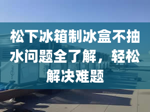 松下冰箱制冰盒不抽水问题全了解，轻松解决难题