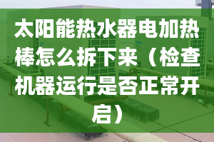 太阳能热水器电加热棒怎么拆下来（检查机器运行是否正常开启）