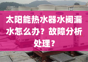 太阳能热水器水阀漏水怎么办？故障分析处理？