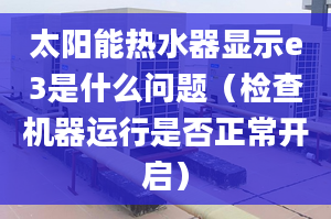 太阳能热水器显示e3是什么问题（检查机器运行是否正常开启）