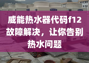 威能热水器代码f12故障解决，让你告别热水问题