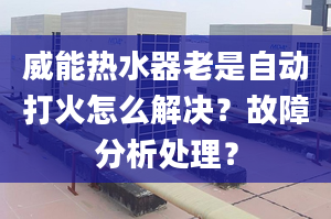 威能热水器老是自动打火怎么解决？故障分析处理？