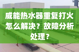 威能热水器重复打火怎么解决？故障分析处理？