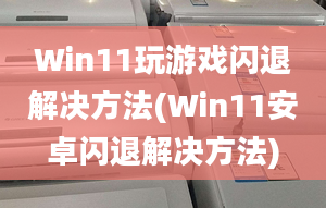 Win11玩游戏闪退解决方法(Win11安卓闪退解决方法)