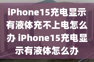 iPhone15充电显示有液体充不上电怎么办 iPhone15充电显示有液体怎么办