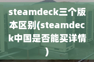 steamdeck三个版本区别(steamdeck中国是否能买详情)