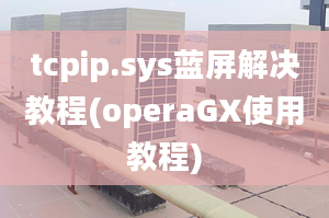 tcpip.sys蓝屏解决教程(operaGX使用教程)