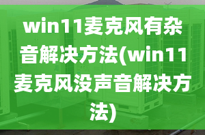 win11麦克风有杂音解决方法(win11麦克风没声音解决方法)