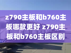 z790主板和b760主板哪款更好 z790主板和b760主板区别