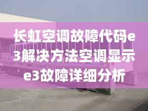 长虹空调故障代码e3解决方法空调显示e3故障详细分析