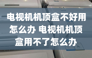 电视机机顶盒不好用怎么办 电视机机顶盒用不了怎么办