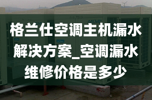 格兰仕空调主机漏水解决方案_空调漏水维修价格是多少