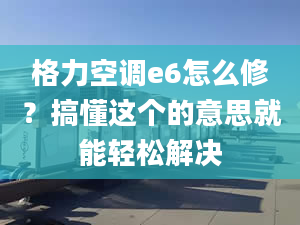 格力空调e6怎么修？搞懂这个的意思就能轻松解决