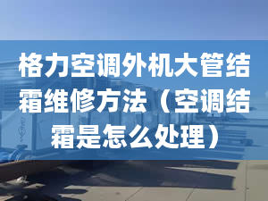 格力空调外机大管结霜维修方法（空调结霜是怎么处理）