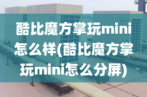 酷比魔方掌玩mini怎么样(酷比魔方掌玩mini怎么分屏)