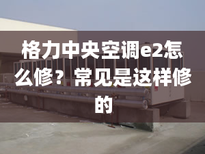 格力中央空调e2怎么修？常见是这样修的