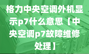 格力中央空调外机显示p7什么意思【中央空调p7故障维修处理】