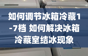 如何调节冰箱冷藏1-7档 如何解决冰箱冷藏室结冰现象