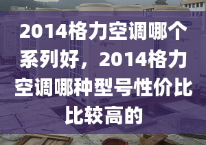 2014格力空调哪个系列好，2014格力空调哪种型号性价比比较高的