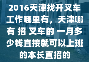 2016天津找开叉车工作哪里有，天津哪有 招 叉车的 一月多少钱直接就可以上班的本长直招的