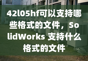 42l05hf可以支持哪些格式的文件，SolidWorks 支持什么格式的文件