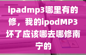 ipadmp3哪里有的修，我的ipodMP3坏了应该哪去哪修南宁的