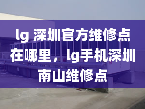 lg 深圳官方维修点在哪里，lg手机深圳南山维修点