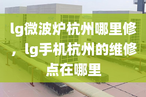 lg微波炉杭州哪里修，lg手机杭州的维修点在哪里