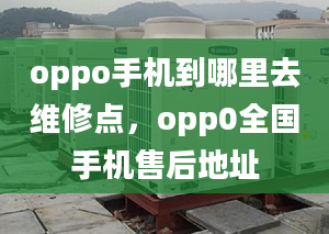 oppo手机到哪里去维修点，opp0全国手机售后地址