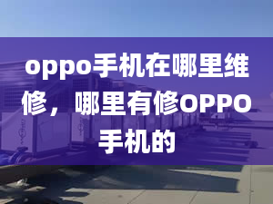 oppo手机在哪里维修，哪里有修OPPO手机的