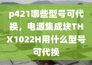 p421哪些型号可代换，电源集成块THX1022H用什么型号可代换