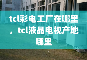 tcl彩电工厂在哪里，tcl液晶电视产地哪里