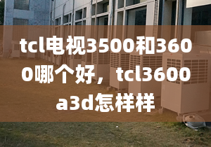 tcl电视3500和3600哪个好，tcl3600a3d怎样样