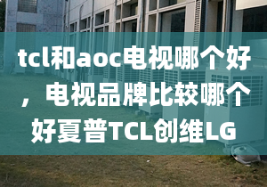 tcl和aoc电视哪个好，电视品牌比较哪个好夏普TCL创维LG