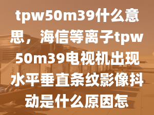 tpw50m39什么意思，海信等离子tpw50m39电视机出现水平垂直条纹影像抖动是什么原因怎