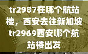 tr2987在哪个航站楼，西安去往新加坡tr2969西安哪个航站楼出发