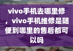 vivo手机去哪里修，vivo手机维修是随便到哪里的售后都可以吗