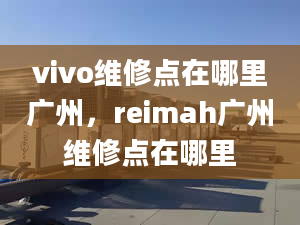 vivo维修点在哪里广州，reimah广州维修点在哪里