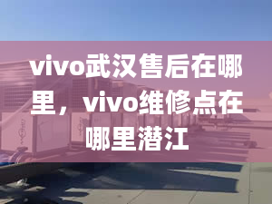 vivo武汉售后在哪里，vivo维修点在哪里潜江