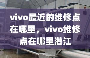 vivo最近的维修点在哪里，vivo维修点在哪里潜江