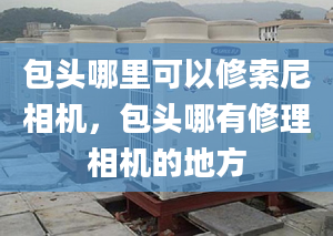 包头哪里可以修索尼相机，包头哪有修理相机的地方