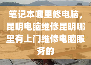 笔记本哪里修电脑，昆明电脑维修昆明哪里有上门维修电脑服务的