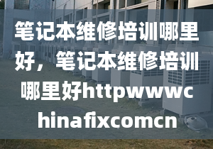 笔记本维修培训哪里好，笔记本维修培训哪里好httpwwwchinafixcomcn