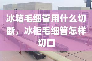 冰箱毛细管用什么切断，冰柜毛细管怎样切口