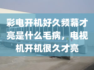 彩电开机好久频幕才亮是什么毛病，电视机开机很久才亮