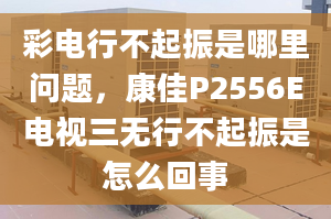 彩电行不起振是哪里问题，康佳P2556E电视三无行不起振是怎么回事