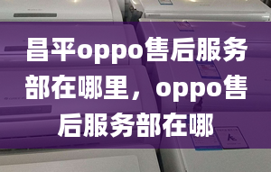 昌平oppo售后服务部在哪里，oppo售后服务部在哪