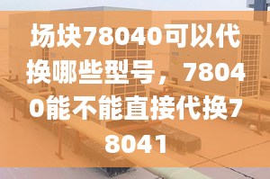 场块78040可以代换哪些型号，78040能不能直接代换78041