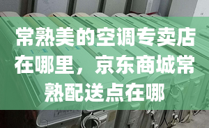 常熟美的空调专卖店在哪里，京东商城常熟配送点在哪