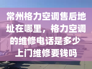 常州格力空调售后地址在哪里，格力空调的维修电话是多少 上门维修要钱吗